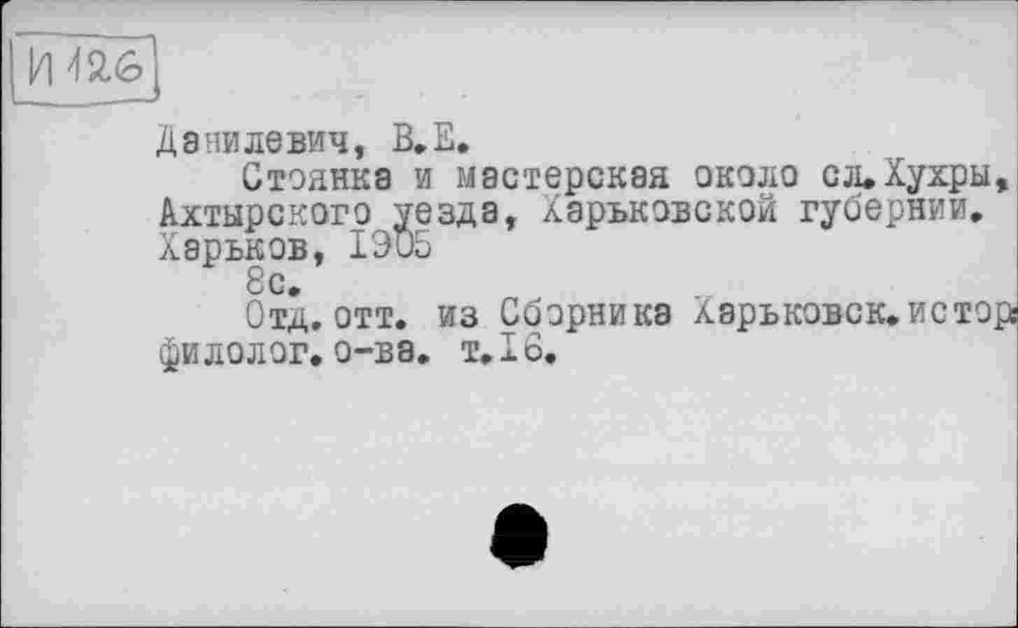 ﻿И 426
Данилевич, В.Е.
Стоянка и мастерская около сл.Хухры, Ахтырского уезда, Харьковской губернии. Харьков, 1ЭО5
Отд. отт. из Сборника Хэрьковск.истор! фи долог, о-ва, т. 16.